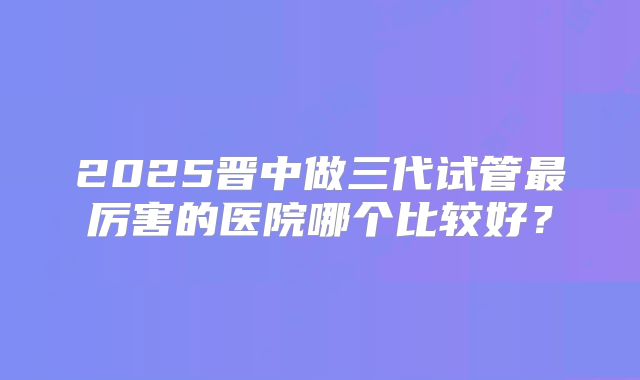 2025晋中做三代试管最厉害的医院哪个比较好？
