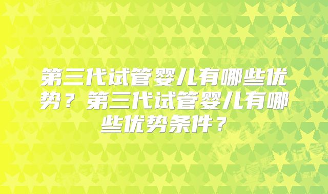 第三代试管婴儿有哪些优势?第三代试管婴儿有哪些优势条件?