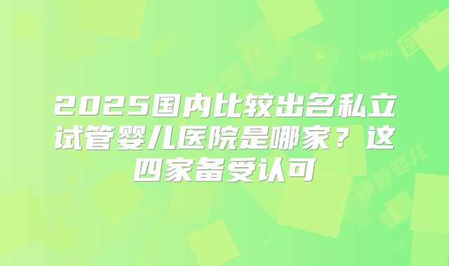 2025国内比较出名私立试管婴儿医院是哪家？这四家备受认可