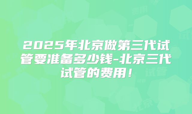2025年北京做第三代试管要准备多少钱-北京三代试管的费用！