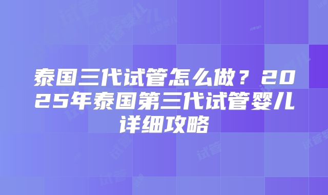 泰国三代试管怎么做?2025年泰国第三代试管婴儿详细攻略