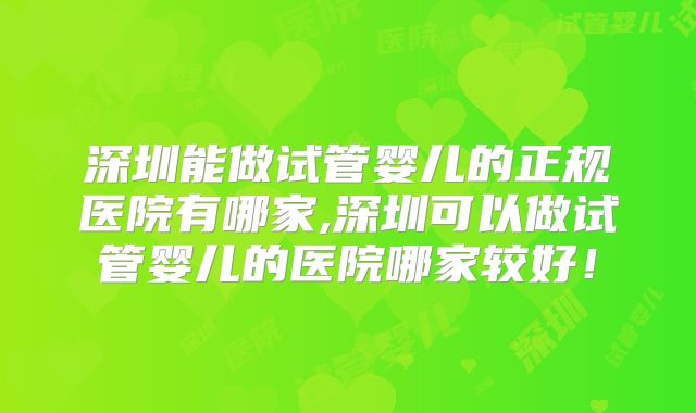 深圳能做试管婴儿的正规医院有哪家,深圳可以做试管婴儿的医院哪家较好！