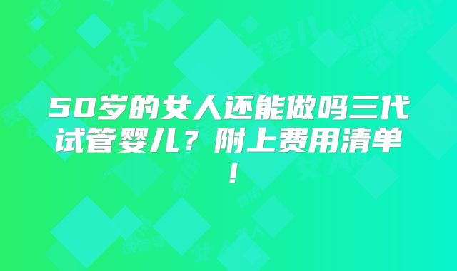 50岁的女人还能做吗三代试管婴儿？附上费用清单！