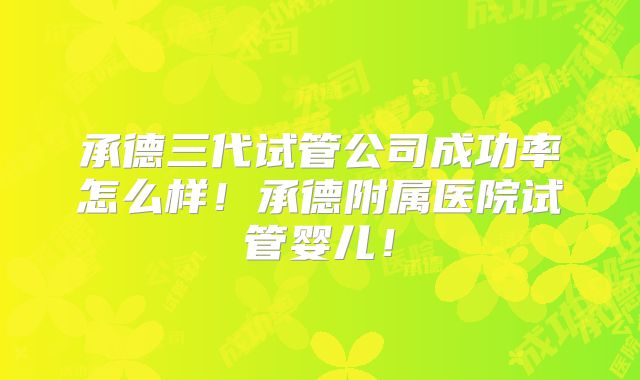 承德三代试管公司成功率怎么样!承德附属医院试管婴儿!