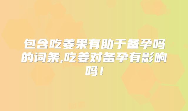 包含吃姜果有助于备孕吗的词条,吃姜对备孕有影响吗！