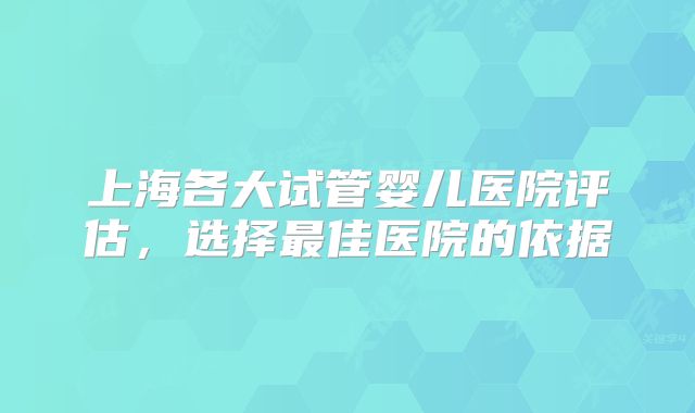 上海各大试管婴儿医院评估,选择最佳医院的依据