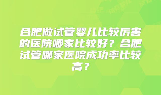 合肥做试管婴儿比较厉害的医院哪家比较好？合肥试管哪家医院成功率比较高？