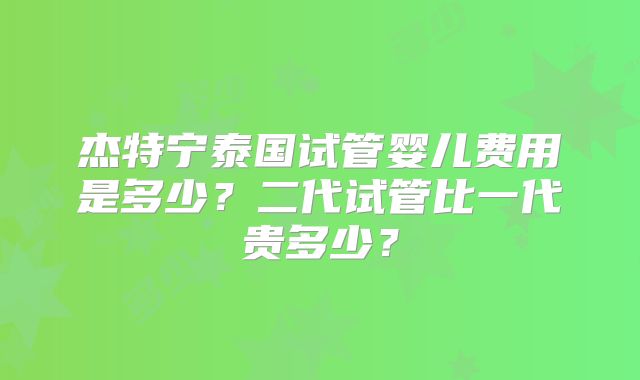 杰特宁泰国试管婴儿费用是多少？二代试管比一代贵多少？