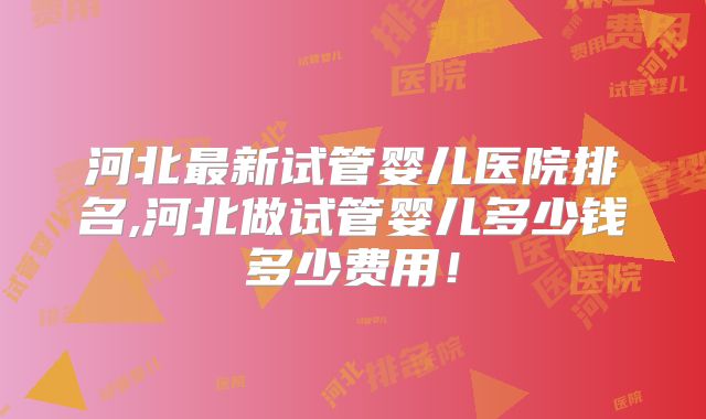 河北最新试管婴儿医院排名,河北做试管婴儿多少钱多少费用！