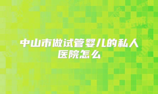 中山市做试管婴儿的私人医院怎么