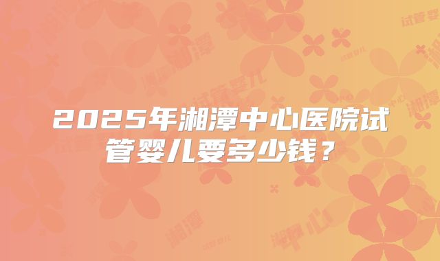 2025年湘潭中心医院试管婴儿要多少钱？