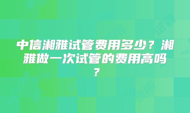 中信湘雅试管费用多少？湘雅做一次试管的费用高吗？