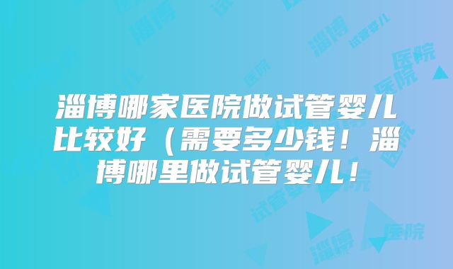 淄博哪家医院做试管婴儿比较好(需要多少钱!淄博哪里做试管婴儿!
