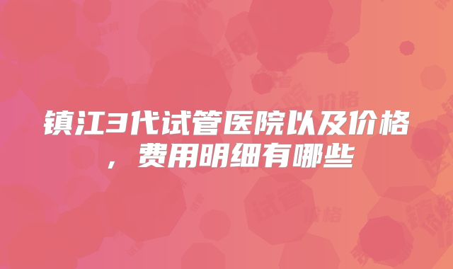 镇江3代试管医院以及价格,费用明细有哪些
