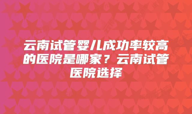 云南试管婴儿成功率较高的医院是哪家？云南试管医院选择