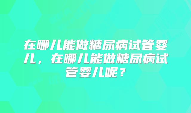 在哪儿能做糖尿病试管婴儿，在哪儿能做糖尿病试管婴儿呢？