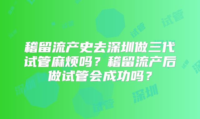 稽留流产史去深圳做三代试管麻烦吗?稽留流产后做试管会成功吗?