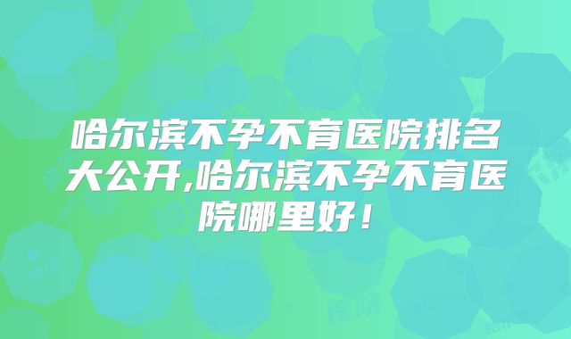 哈尔滨不孕不育医院排名大公开,哈尔滨不孕不育医院哪里好!