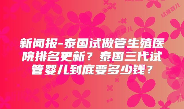 新闻报-泰国试做管生殖医院排名更新？泰国三代试管婴儿到底要多少钱？