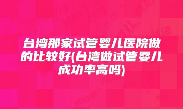 台湾那家试管婴儿医院做的比较好(台湾做试管婴儿成功率高吗)