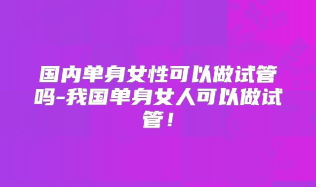 国内单身女性可以做试管吗-我国单身女人可以做试管！
