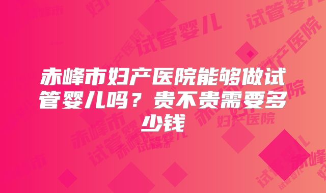 赤峰市妇产医院能够做试管婴儿吗？贵不贵需要多少钱