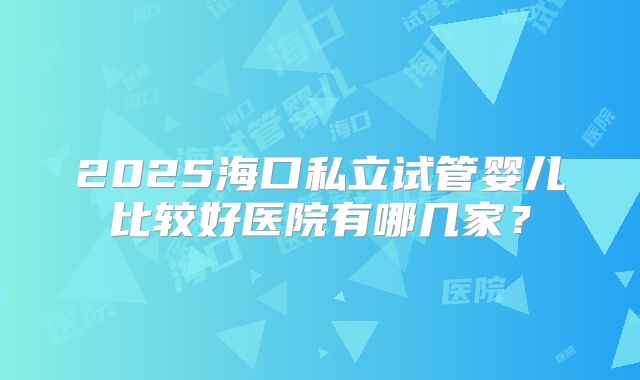 2025海口私立试管婴儿比较好医院有哪几家?