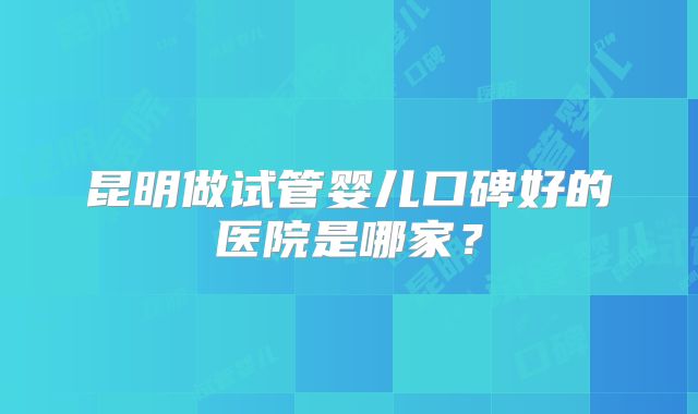 昆明做试管婴儿口碑好的医院是哪家?