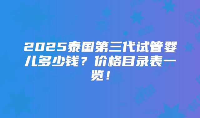 2025泰国第三代试管婴儿多少钱？价格目录表一览！