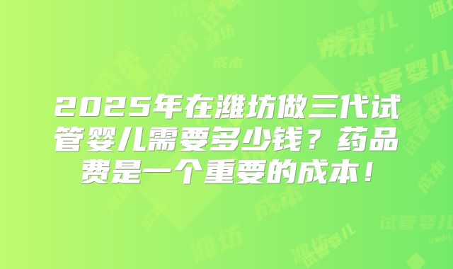 2025年在潍坊做三代试管婴儿需要多少钱？药品费是一个重要的成本！