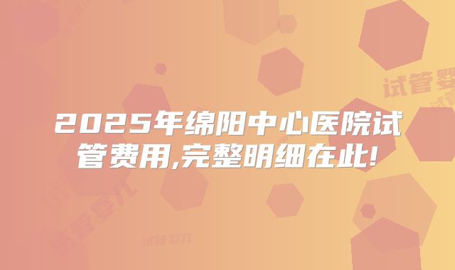 2025年绵阳中心医院试管费用,完整明细在此!