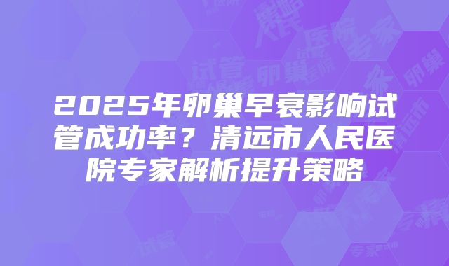 2025年卵巢早衰影响试管成功率?清远市人民医院专家解析提升策略