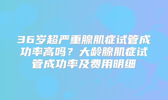 36岁超严重腺肌症试管成功率高吗？大龄腺肌症试管成功率及费用明细