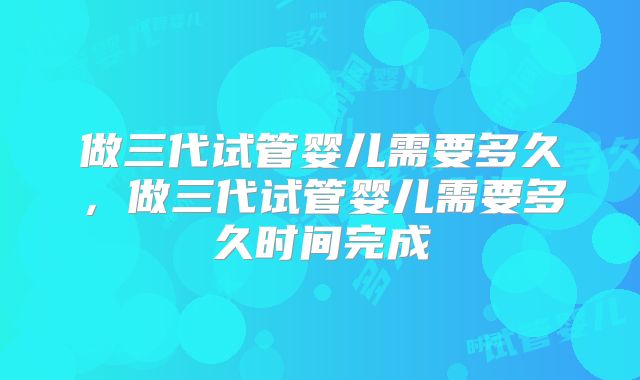 做三代试管婴儿需要多久,做三代试管婴儿需要多久时间完成