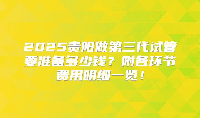 2025贵阳做第三代试管要准备多少钱？附各环节费用明细一览！
