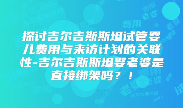 探讨吉尔吉斯斯坦试管婴儿费用与来访计划的关联性-吉尔吉斯斯坦娶老婆是直接绑架吗?!