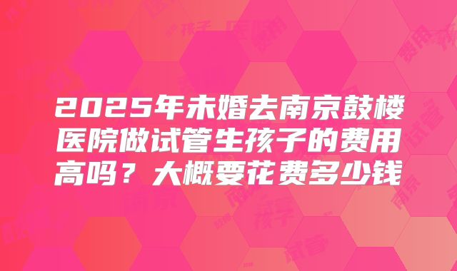 2025年未婚去南京鼓楼医院做试管生孩子的费用高吗？大概要花费多少钱