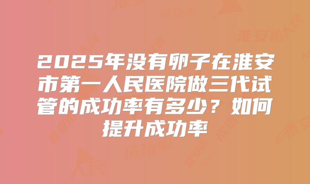 2025年没有卵子在淮安市第一人民医院做三代试管的成功率有多少？如何提升成功率
