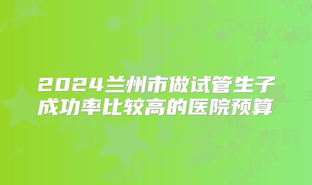 2024兰州市做试管生子成功率比较高的医院预算