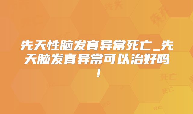 先天性脑发育异常死亡_先天脑发育异常可以治好吗!