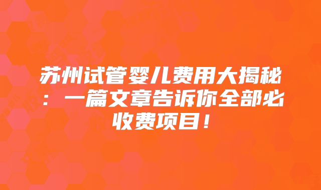 苏州试管婴儿费用大揭秘：一篇文章告诉你全部必收费项目！