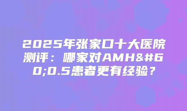 2025年张家口十大医院测评:哪家对AMH<0.5患者更有经验?