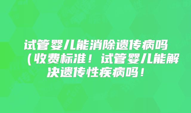 试管婴儿能消除遗传病吗（收费标准！试管婴儿能解决遗传性疾病吗！