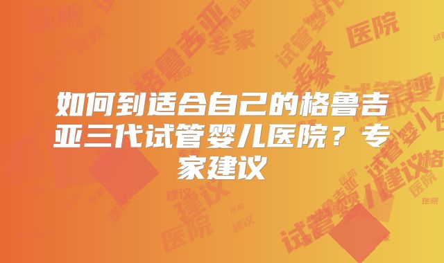 如何到适合自己的格鲁吉亚三代试管婴儿医院?专家建议