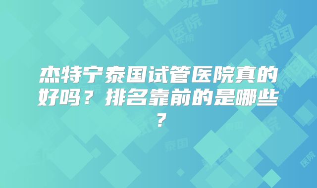 杰特宁泰国试管医院真的好吗？排名靠前的是哪些？