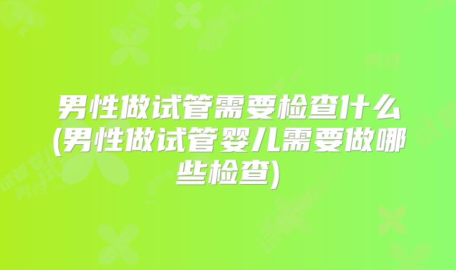 男性做试管需要检查什么(男性做试管婴儿需要做哪些检查)