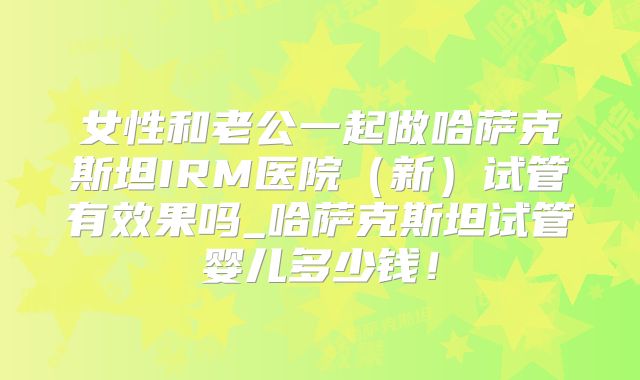 女性和老公一起做哈萨克斯坦IRM医院(新)试管有效果吗_哈萨克斯坦试管婴儿多少钱!