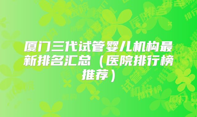 厦门三代试管婴儿机构最新排名汇总（医院排行榜推荐）