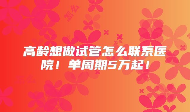 高龄想做试管怎么联系医院!单周期5万起!