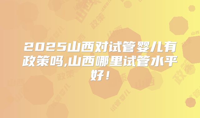 2025山西对试管婴儿有政策吗,山西哪里试管水平好!